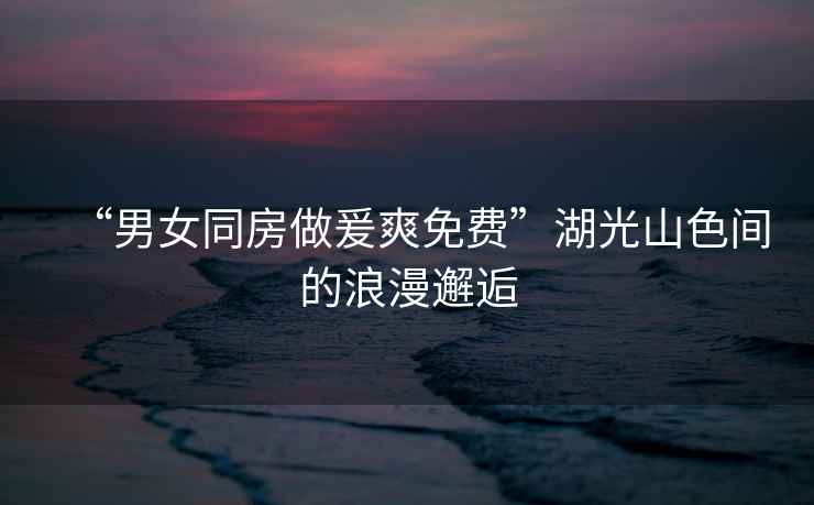 “男女同房做爰爽免費”湖光山色間的浪漫邂逅