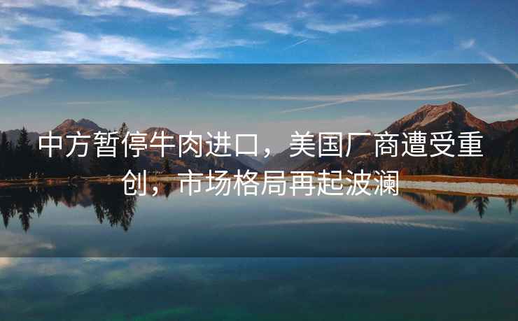 中方暫停牛肉進口，美國廠商遭受重創(chuàng)，市場格局再起波瀾