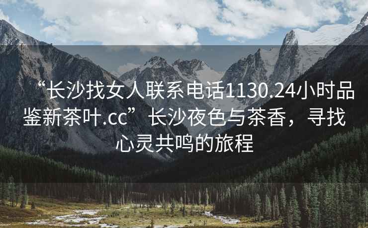 “長沙找女人聯(lián)系電話1130.24小時(shí)品鑒新茶葉.cc”長沙夜色與茶香，尋找心靈共鳴的旅程