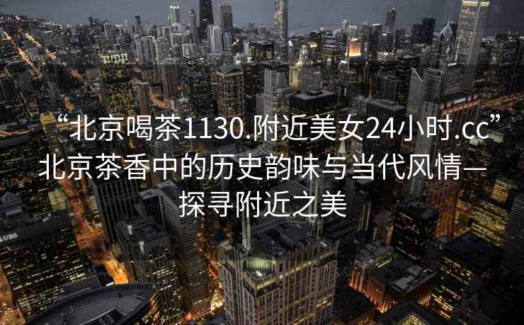 “北京喝茶1130.附近美女24小時(shí).cc”北京茶香中的歷史韻味與當(dāng)代風(fēng)情—探尋附近之美