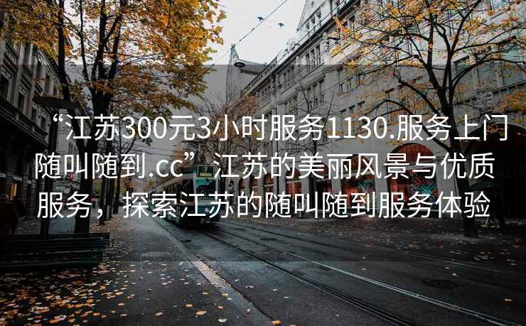“江蘇300元3小時(shí)服務(wù)1130.服務(wù)上門隨叫隨到.cc”江蘇的美麗風(fēng)景與優(yōu)質(zhì)服務(wù)，探索江蘇的隨叫隨到服務(wù)體驗(yàn)