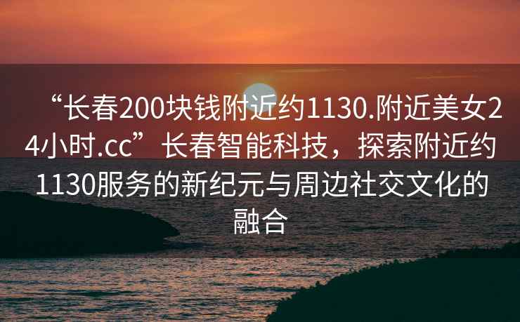 “長(zhǎng)春200塊錢(qián)附近約1130.附近美女24小時(shí).cc”長(zhǎng)春智能科技，探索附近約1130服務(wù)的新紀(jì)元與周邊社交文化的融合