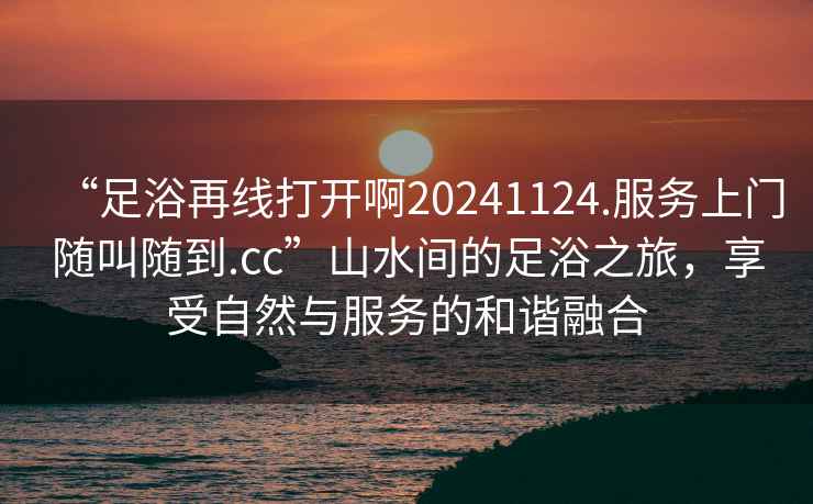“足浴再線打開(kāi)啊20241124.服務(wù)上門隨叫隨到.cc”山水間的足浴之旅，享受自然與服務(wù)的和諧融合