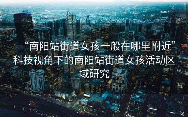 “南陽站街道女孩一般在哪里附近”科技視角下的南陽站街道女孩活動區(qū)域研究