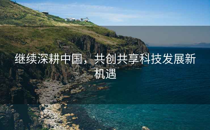 繼續(xù)深耕中國，共創(chuàng)共享科技發(fā)展新機遇