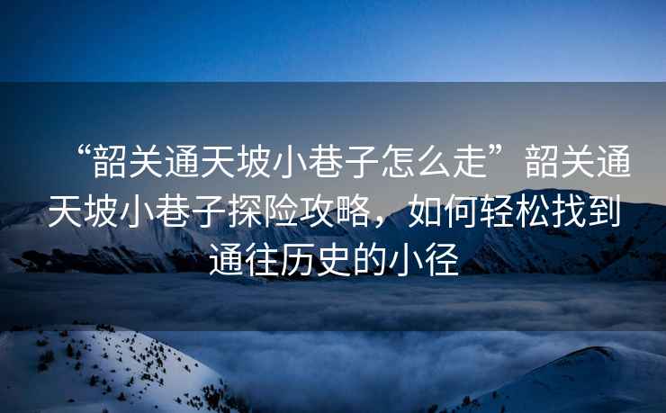 “韶關(guān)通天坡小巷子怎么走”韶關(guān)通天坡小巷子探險(xiǎn)攻略，如何輕松找到通往歷史的小徑