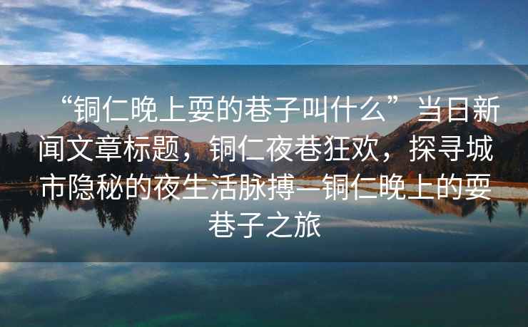 “銅仁晚上耍的巷子叫什么”當日新聞文章標題，銅仁夜巷狂歡，探尋城市隱秘的夜生活脈搏—銅仁晚上的耍巷子之旅
