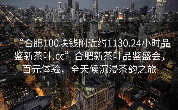 “合肥100塊錢附近約1130.24小時品鑒新茶葉.cc”合肥新茶葉品鑒盛會，百元體驗，全天候沉浸茶韻之旅