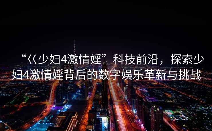 “巜少婦4激情婬”科技前沿，探索少婦4激情婬背后的數(shù)字娛樂革新與挑戰(zhàn)