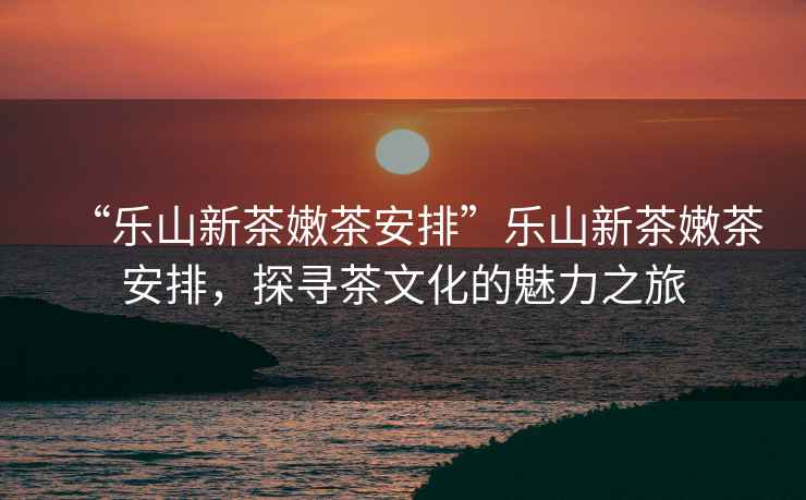“樂山新茶嫩茶安排”樂山新茶嫩茶安排，探尋茶文化的魅力之旅