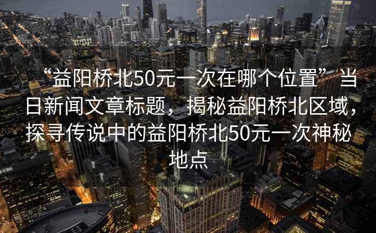 “益陽(yáng)橋北50元一次在哪個(gè)位置”當(dāng)日新聞文章標(biāo)題，揭秘益陽(yáng)橋北區(qū)域，探尋傳說(shuō)中的益陽(yáng)橋北50元一次神秘地點(diǎn)