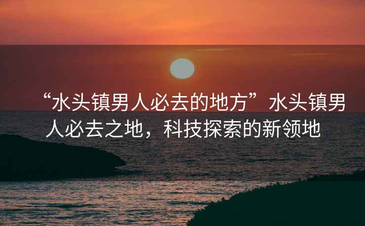 “水頭鎮(zhèn)男人必去的地方”水頭鎮(zhèn)男人必去之地，科技探索的新領(lǐng)地