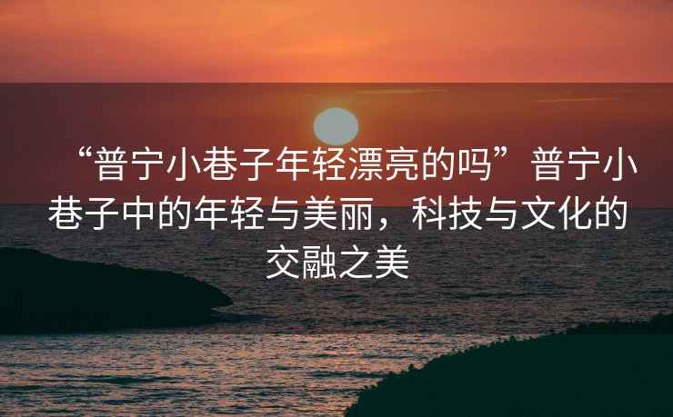 “普寧小巷子年輕漂亮的嗎”普寧小巷子中的年輕與美麗，科技與文化的交融之美