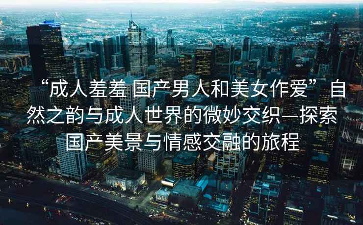 “成人羞羞 國產(chǎn)男人和美女作愛”自然之韻與成人世界的微妙交織—探索國產(chǎn)美景與情感交融的旅程