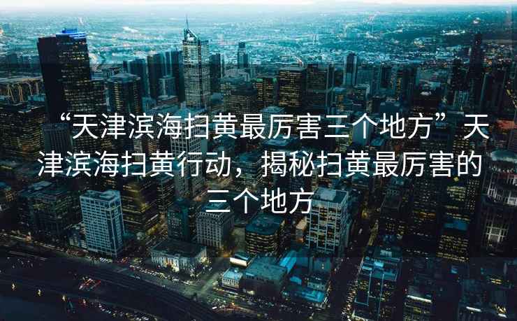 “天津濱海掃黃最厲害三個地方”天津濱海掃黃行動，揭秘掃黃最厲害的三個地方