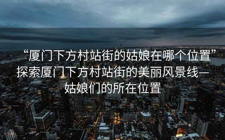 “廈門下方村站街的姑娘在哪個位置”探索廈門下方村站街的美麗風景線—姑娘們的所在位置