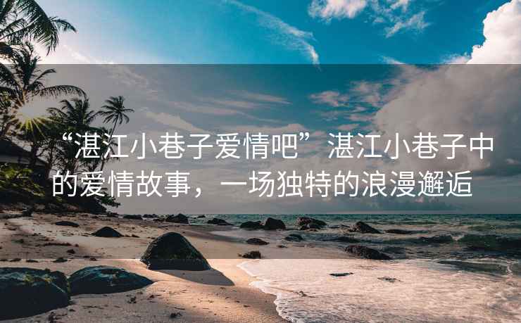 “湛江小巷子愛(ài)情吧”湛江小巷子中的愛(ài)情故事，一場(chǎng)獨(dú)特的浪漫邂逅