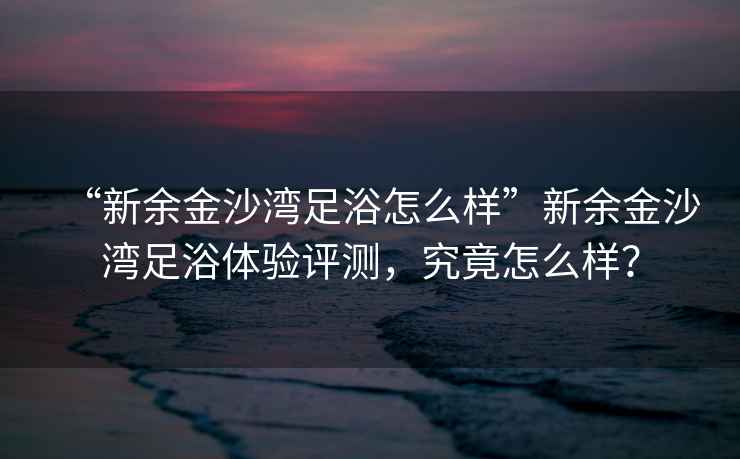 “新余金沙灣足浴怎么樣”新余金沙灣足浴體驗評測，究竟怎么樣？