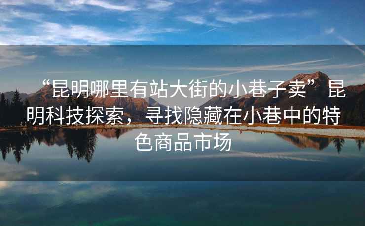 “昆明哪里有站大街的小巷子賣”昆明科技探索，尋找隱藏在小巷中的特色商品市場