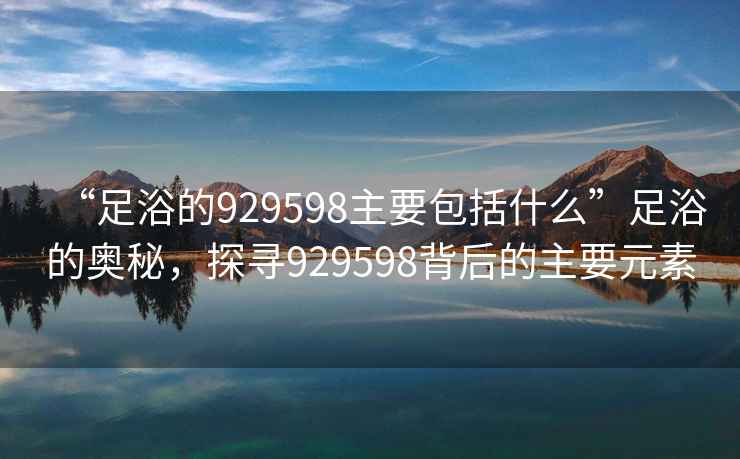 “足浴的929598主要包括什么”足浴的奧秘，探尋929598背后的主要元素