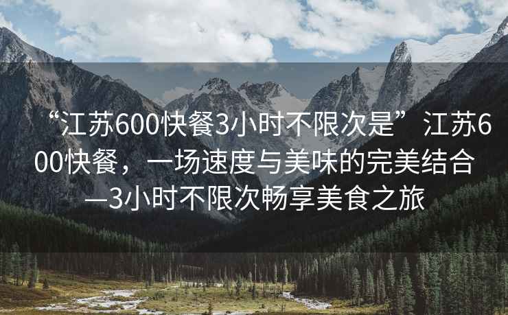 “江蘇600快餐3小時不限次是”江蘇600快餐，一場速度與美味的完美結(jié)合—3小時不限次暢享美食之旅