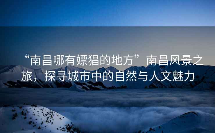 “南昌哪有嫖猖的地方”南昌風(fēng)景之旅，探尋城市中的自然與人文魅力