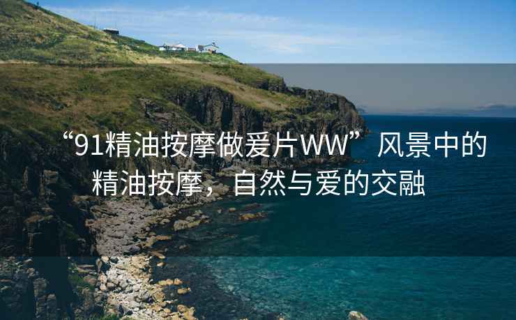 “91精油按摩做爰片WW”風(fēng)景中的精油按摩，自然與愛的交融