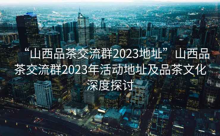 “山西品茶交流群2023地址”山西品茶交流群2023年活動地址及品茶文化深度探討