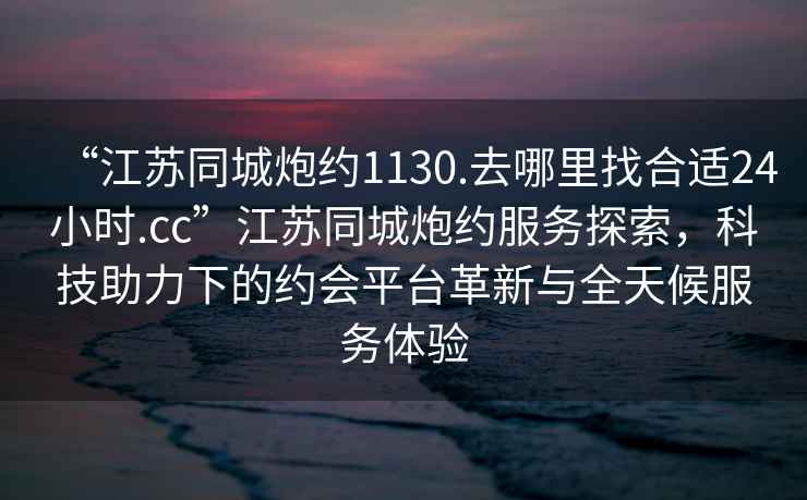 “江蘇同城炮約1130.去哪里找合適24小時.cc”江蘇同城炮約服務(wù)探索，科技助力下的約會平臺革新與全天候服務(wù)體驗