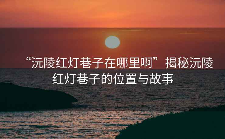 “沅陵紅燈巷子在哪里啊”揭秘沅陵紅燈巷子的位置與故事