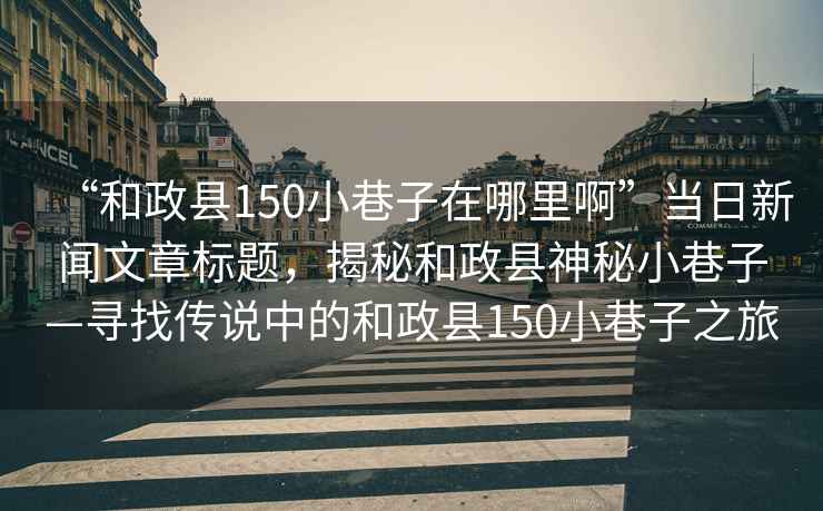 “和政縣150小巷子在哪里啊”當日新聞文章標題，揭秘和政縣神秘小巷子—尋找傳說中的和政縣150小巷子之旅