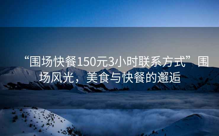 “圍場(chǎng)快餐150元3小時(shí)聯(lián)系方式”圍場(chǎng)風(fēng)光，美食與快餐的邂逅
