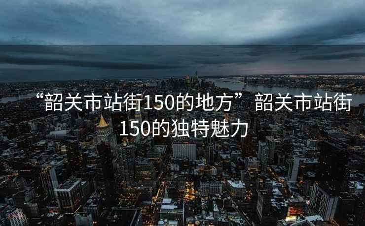 “韶關市站街150的地方”韶關市站街150的獨特魅力