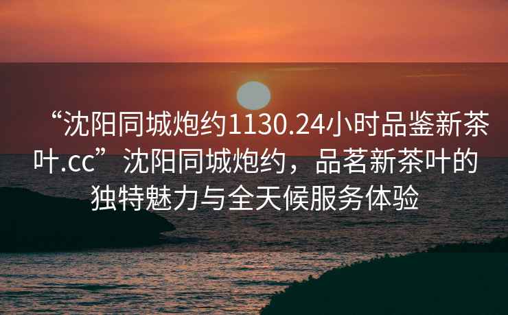 “沈陽同城炮約1130.24小時品鑒新茶葉.cc”沈陽同城炮約，品茗新茶葉的獨特魅力與全天候服務體驗