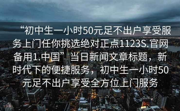 “初中生一小時50元足不出戶享受服務上門任你挑選絕對正點1123S.官網備用1.中國”當日新聞文章標題，新時代下的便捷服務，初中生一小時50元足不出戶享受全方位上門服務