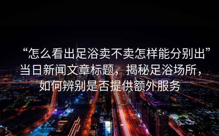 “怎么看出足浴賣不賣怎樣能分別出”當(dāng)日新聞文章標(biāo)題，揭秘足浴場所，如何辨別是否提供額外服務(wù)