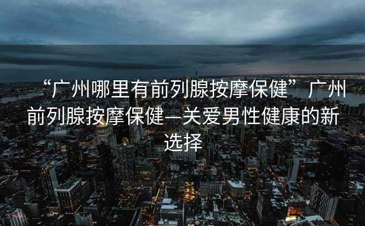 “廣州哪里有前列腺按摩保健”廣州前列腺按摩保健—關(guān)愛(ài)男性健康的新選擇