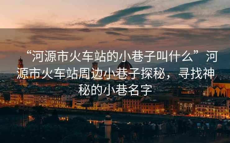 “河源市火車站的小巷子叫什么”河源市火車站周邊小巷子探秘，尋找神秘的小巷名字