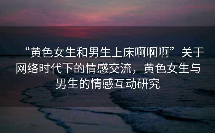 “黃色女生和男生上床啊啊啊”關(guān)于網(wǎng)絡時代下的情感交流，黃色女生與男生的情感互動研究