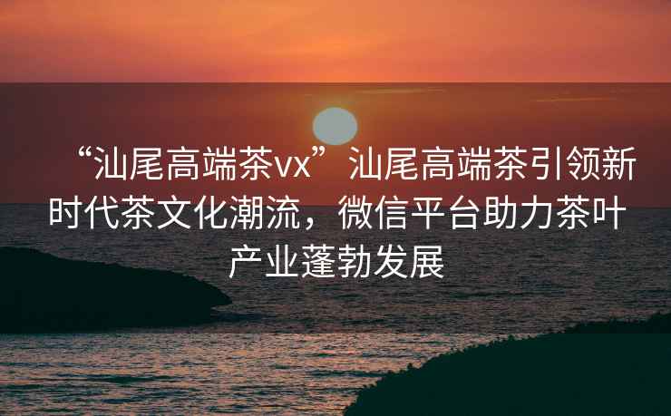 “汕尾高端茶vx”汕尾高端茶引領(lǐng)新時(shí)代茶文化潮流，微信平臺(tái)助力茶葉產(chǎn)業(yè)蓬勃發(fā)展