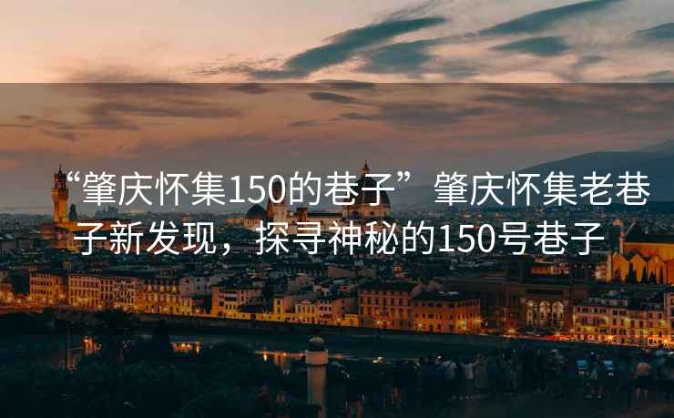 “肇慶懷集150的巷子”肇慶懷集老巷子新發(fā)現(xiàn)，探尋神秘的150號巷子