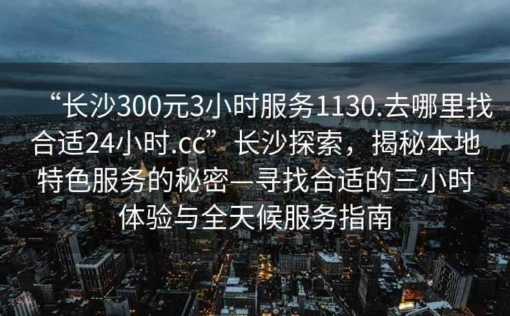 “長(zhǎng)沙300元3小時(shí)服務(wù)1130.去哪里找合適24小時(shí).cc”長(zhǎng)沙探索，揭秘本地特色服務(wù)的秘密—尋找合適的三小時(shí)體驗(yàn)與全天候服務(wù)指南
