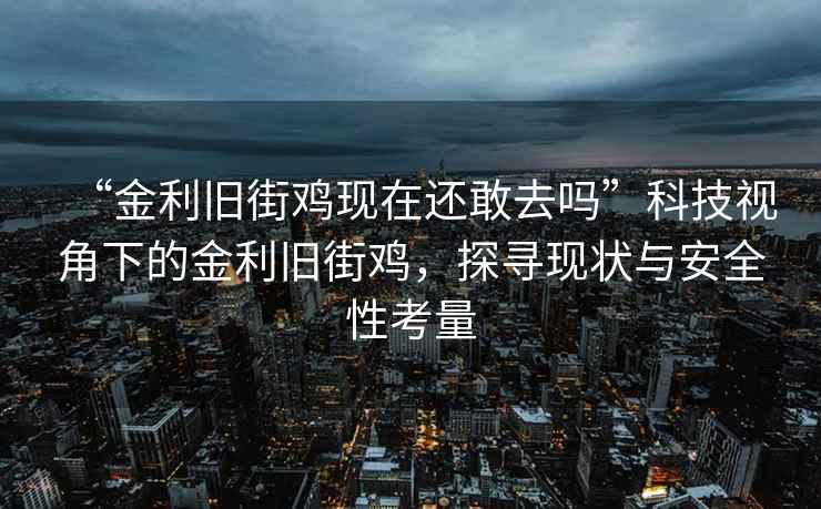 “金利舊街雞現(xiàn)在還敢去嗎”科技視角下的金利舊街雞，探尋現(xiàn)狀與安全性考量