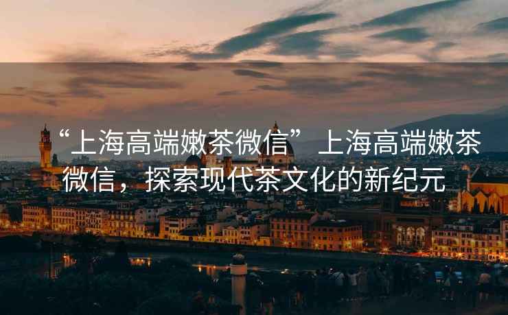 “上海高端嫩茶微信”上海高端嫩茶微信，探索現(xiàn)代茶文化的新紀(jì)元