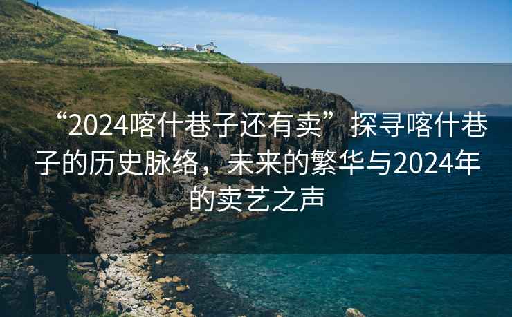 “2024喀什巷子還有賣”探尋喀什巷子的歷史脈絡，未來的繁華與2024年的賣藝之聲