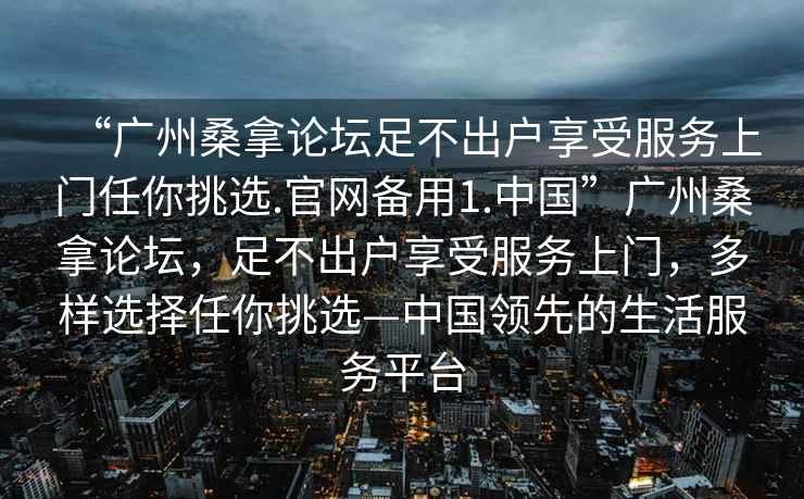 “廣州桑拿論壇足不出戶享受服務(wù)上門(mén)任你挑選.官網(wǎng)備用1.中國(guó)”廣州桑拿論壇，足不出戶享受服務(wù)上門(mén)，多樣選擇任你挑選—中國(guó)領(lǐng)先的生活服務(wù)平臺(tái)