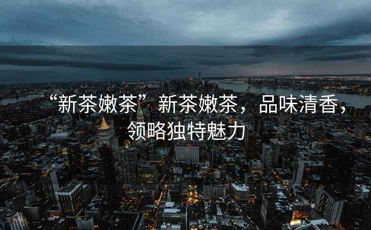 “新茶嫩茶”新茶嫩茶，品味清香，領(lǐng)略獨特魅力