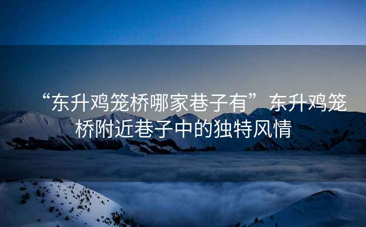 “東升雞籠橋哪家巷子有”東升雞籠橋附近巷子中的獨特風(fēng)情