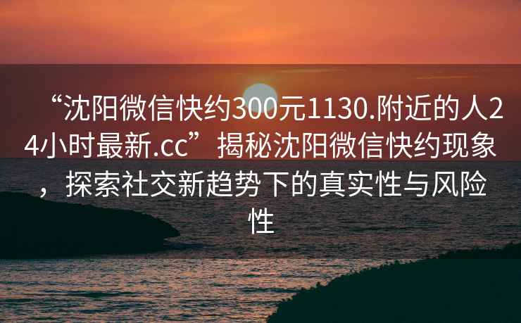 “沈陽微信快約300元1130.附近的人24小時最新.cc”揭秘沈陽微信快約現(xiàn)象，探索社交新趨勢下的真實性與風險性
