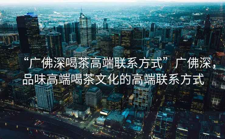“廣佛深喝茶高端聯(lián)系方式”廣佛深，品味高端喝茶文化的高端聯(lián)系方式